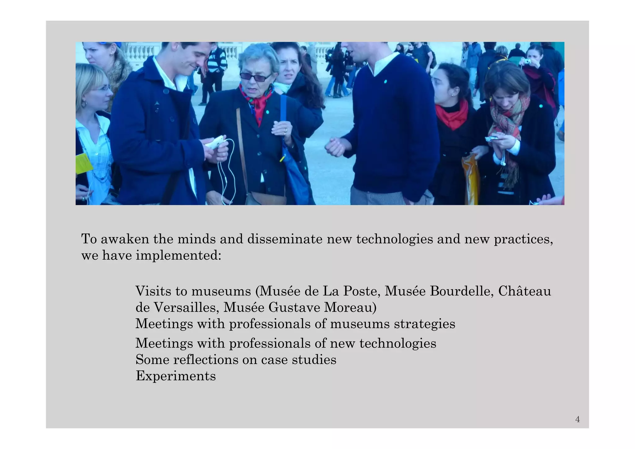 To awaken the minds and disseminate new technologies and new practices,
we have implemented:

        Visits to museums (Musée de La Poste, Musée Bourdelle, Château
        de Versailles, Musée Gustave Moreau)
        Meetings with professionals of museums strategies
        Meetings with professionals of new technologies
        Some reflections on case studies
        Experiments


                                                                          4
 