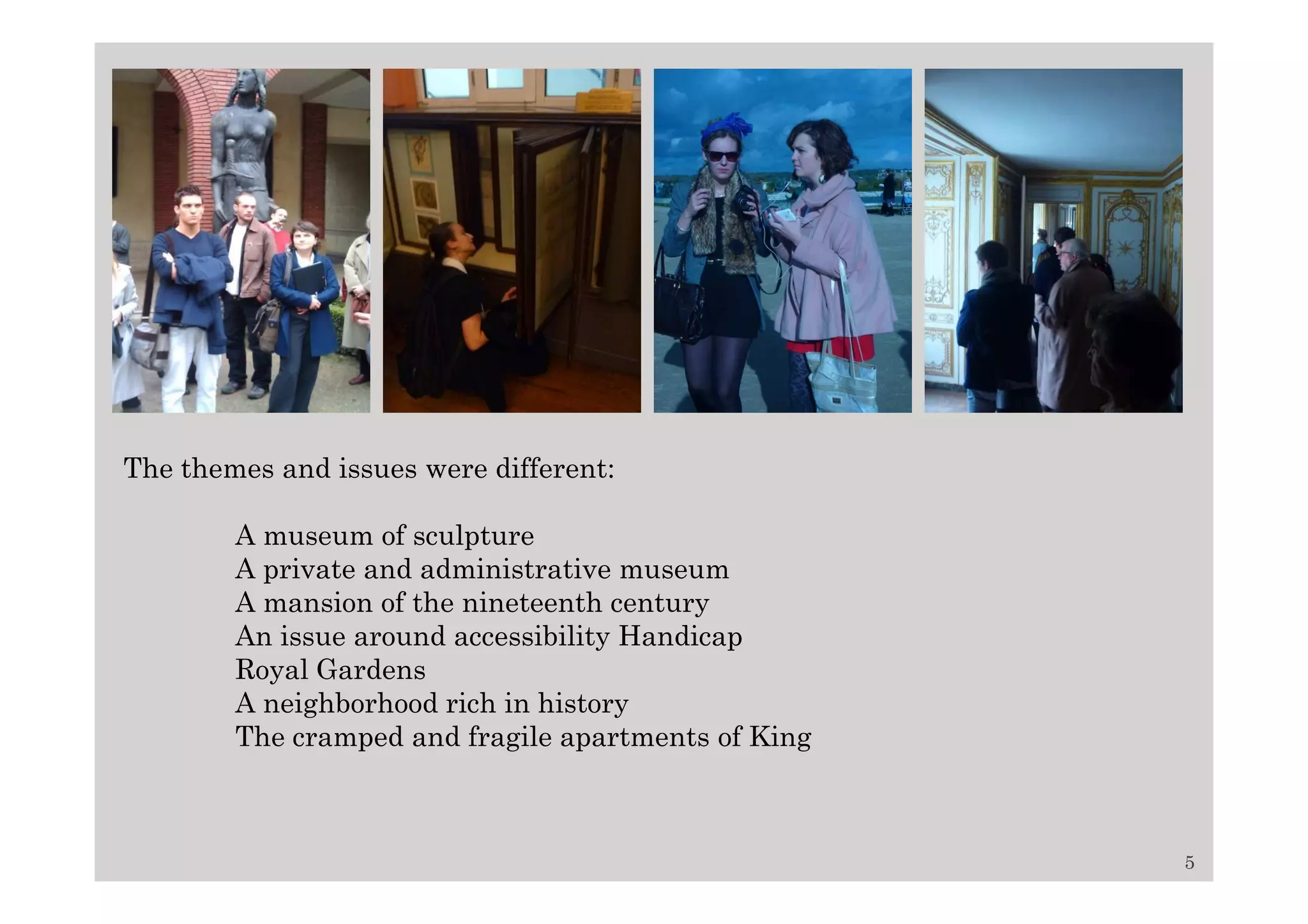 The themes and issues were different:

        A museum of sculpture
        A private and administrative museum
        A mansion of the nineteenth century
        An issue around accessibility Handicap
        Royal Gardens
        A neighborhood rich in history
        The cramped and fragile apartments of King



                                                     5
 