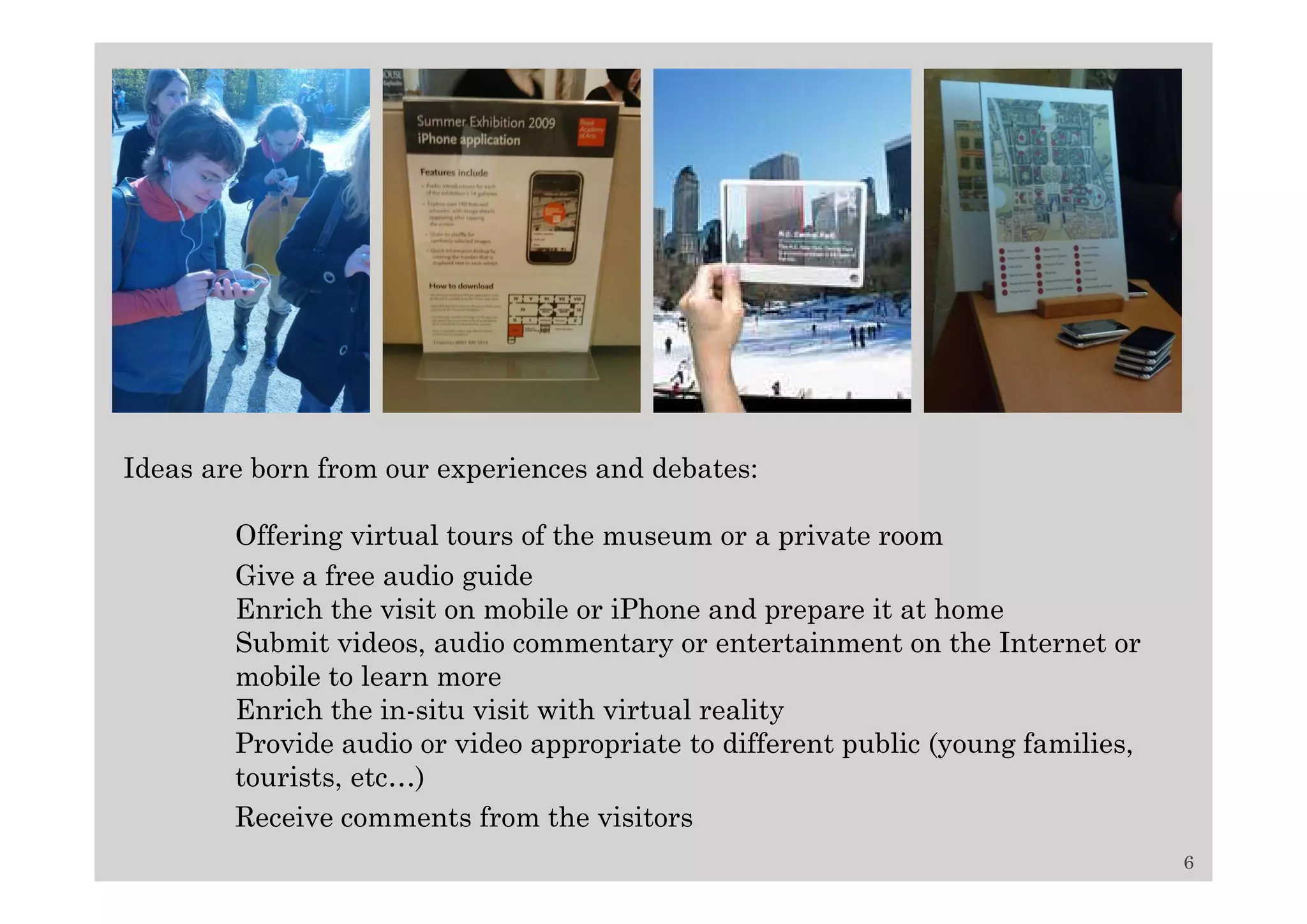 Ideas are born from our experiences and debates:

        Offering virtual tours of the museum or a private room
        Give a free audio guide
        Enrich the visit on mobile or iPhone and prepare it at home
        Submit videos, audio commentary or entertainment on the Internet or
        mobile to learn more
        Enrich the in-situ visit with virtual reality
        Provide audio or video appropriate to different public (young families,
        tourists, etc…)
        Receive comments from the visitors
                                                                                  6
 