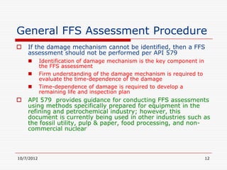 General FFS Assessment Procedure
   If the damage mechanism cannot be identified, then a FFS
    assessment should not be performed per API 579
           Identification of damage mechanism is the key component in
            the FFS assessment
           Firm understanding of the damage mechanism is required to
            evaluate the time-dependence of the damage
           Time-dependence of damage is required to develop a
            remaining life and inspection plan
   API 579 provides guidance for conducting FFS assessments
    using methods specifically prepared for equipment in the
    refining and petrochemical industry; however, this
    document is currently being used in other industries such as
    the fossil utility, pulp & paper, food processing, and non-
    commercial nuclear



10/7/2012                                                                12
 