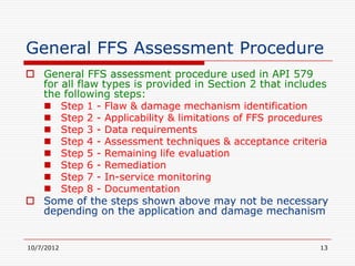 General FFS Assessment Procedure
 General FFS assessment procedure used in API 579
  for all flaw types is provided in Section 2 that includes
  the following steps:
   Step 1 - Flaw & damage mechanism identification
   Step 2 - Applicability & limitations of FFS procedures
   Step 3 - Data requirements
   Step 4 - Assessment techniques & acceptance criteria
   Step 5 - Remaining life evaluation
   Step 6 - Remediation
   Step 7 - In-service monitoring
   Step 8 - Documentation
 Some of the steps shown above may not be necessary
  depending on the application and damage mechanism


10/7/2012                                                13
 