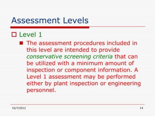 Assessment Levels
 Level 1
     The assessment procedures included in
      this level are intended to provide
      conservative screening criteria that can
      be utilized with a minimum amount of
      inspection or component information. A
      Level 1 assessment may be performed
      either by plant inspection or engineering
      personnel.


10/7/2012                                     14
 