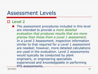 Assessment Levels
 Level 2
     The assessment procedures included in this level
      are intended to provide a more detailed
      evaluation that produces results that are more
      precise than those from a Level 1 assessment.
      In a Level 2 Assessment, inspection information
      similar to that required for a Level 1 assessment
      are needed; however, more detailed calculations
      are used in the evaluation. Level 2 assessments
      would typically be conducted by plant
      engineers, or engineering specialists
      experienced and knowledgeable in performing
      FFS assessments.
10/7/2012                                            15
 