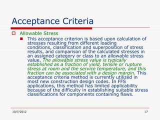 Acceptance Criteria
 Allowable Stress
   This acceptance criterion is based upon calculation of
      stresses resulting from different loading
      conditions, classification and superposition of stress
      results, and comparison of the calculated stresses in
      an assigned category or class to an allowable stress
      value. The allowable stress value is typically
      established as a fraction of yield, tensile or rupture
      stress at room and the service temperature, and this
      fraction can be associated with a design margin. This
      acceptance criteria method is currently utilized in
      most new construction design codes. In FFS
      applications, this method has limited applicability
      because of the difficulty in establishing suitable stress
      classifications for components containing flaws.


10/7/2012                                                    17
 