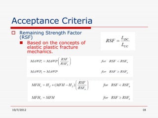 Acceptance Criteria
 Remaining Strength Factor
  (RSF)
   Based on the concepts of
     elastic plastic fracture
     mechanics.




10/7/2012                       18
 