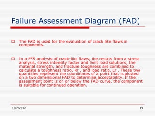 Failure Assessment Diagram (FAD)

   The FAD is used for the evaluation of crack like flaws in
    components.


   In a FFS analysis of crack-like flaws, the results from a stress
    analysis, stress intensity factor and limit load solutions, the
    material strength, and fracture toughness are combined to
    calculate a toughness ratio, Kr , and load ratio, Lr . These two
    quantities represent the coordinates of a point that is plotted
    on a two dimensional FAD to determine acceptability. If the
    assessment point is on or below the FAD curve, the component
    is suitable for continued operation.




10/7/2012                                                         19
 