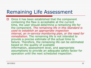 Remaining Life Assessment
 Once it has been established that the component
  containing the flaw is acceptable at the current
  time, the user should determine a remaining life for
  the component. The remaining life in this Standard is
  used to establish an appropriate inspection
  interval, an in-service monitoring plan, or the need for
  remediation. The remaining life is not intended to
  provide a precise estimate of the actual time to
  failure. Therefore, the remaining life can be estimated
  based on the quality of available
  information, assessment level, and appropriate
  assumptions to provide an adequate safety factor for
  operation until the next scheduled inspection.


10/7/2012                                               21
 