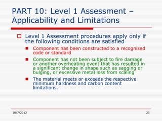 PART 10: Level 1 Assessment –
Applicability and Limitations
   Level 1 Assessment procedures apply only if
    the following conditions are satisfied
        Component has been constructed to a recognized
         code or standard
        Component has not been subject to fire damage
         or another overheating event that has resulted in
         a significant change in shape such as sagging or
         bulging, or excessive metal loss from scaling
        The material meets or exceeds the respective
         minimum hardness and carbon content
         limitations.




10/7/2012                                                    23
 