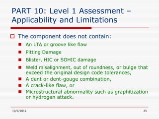 PART 10: Level 1 Assessment –
Applicability and Limitations

 The component does not contain:
    An LTA or groove like flaw
    Pitting Damage
    Blister, HIC or SOHIC damage
    Weld misalignment, out of roundness, or bulge that
     exceed the original design code tolerances,
    A dent or dent-gouge combination,
    A crack-like flaw, or
    Microstructural abnormality such as graphitization
     or hydrogen attack.

10/7/2012                                            25
 