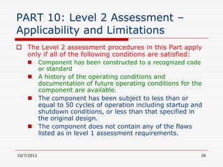 PART 10: Level 2 Assessment –
Applicability and Limitations
 The Level 2 assessment procedures in this Part apply
  only if all of the following conditions are satisfied:
           Component has been constructed to a recognized code
            or standard
     A history of the operating conditions and
      documentation of future operating conditions for the
      component are available.
     The component has been subject to less than or
      equal to 50 cycles of operation including startup and
      shutdown conditions, or less than that specified in
      the original design.
     The component does not contain any of the flaws
      listed as in level 1 assessment requirements.


10/7/2012                                                         26
 