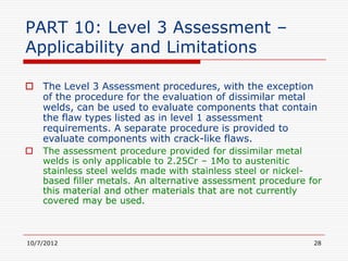 PART 10: Level 3 Assessment –
Applicability and Limitations

 The Level 3 Assessment procedures, with the exception
  of the procedure for the evaluation of dissimilar metal
  welds, can be used to evaluate components that contain
  the flaw types listed as in level 1 assessment
  requirements. A separate procedure is provided to
  evaluate components with crack-like flaws.
   The assessment procedure provided for dissimilar metal
    welds is only applicable to 2.25Cr – 1Mo to austenitic
    stainless steel welds made with stainless steel or nickel-
    based filler metals. An alternative assessment procedure for
    this material and other materials that are not currently
    covered may be used.



10/7/2012                                                     28
 