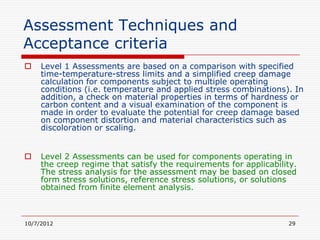Assessment Techniques and
Acceptance criteria
    Level 1 Assessments are based on a comparison with specified
     time-temperature-stress limits and a simplified creep damage
     calculation for components subject to multiple operating
     conditions (i.e. temperature and applied stress combinations). In
     addition, a check on material properties in terms of hardness or
     carbon content and a visual examination of the component is
     made in order to evaluate the potential for creep damage based
     on component distortion and material characteristics such as
     discoloration or scaling.


    Level 2 Assessments can be used for components operating in
     the creep regime that satisfy the requirements for applicability.
     The stress analysis for the assessment may be based on closed
     form stress solutions, reference stress solutions, or solutions
     obtained from finite element analysis.



10/7/2012                                                          29
 