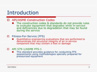 Introduction
 API/ASME Construction Codes
           The construction codes & standards do not provide rules
            to evaluate equipment that degrades while in-service
            and deficiencies due to degradation that may be found
            during the service

   Fitness-For-Service (FFS)
           Quantitative engineering evaluations that are performed to
            demonstrate the structural integrity of an in-service
            component that may contain a flaw or damage

   API 579-1/ASME FFS-1
           This standard provides guidance for conducting FFS
            assessments using methodologies specially prepared for
            pressurized equipment



10/7/2012                                                                3
 