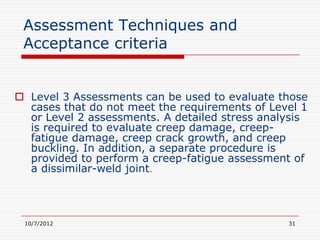 Assessment Techniques and
 Acceptance criteria


 Level 3 Assessments can be used to evaluate those
  cases that do not meet the requirements of Level 1
  or Level 2 assessments. A detailed stress analysis
  is required to evaluate creep damage, creep-
  fatigue damage, creep crack growth, and creep
  buckling. In addition, a separate procedure is
  provided to perform a creep-fatigue assessment of
  a dissimilar-weld joint.




 10/7/2012                                      31
 