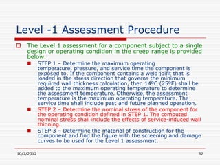 Level -1 Assessment Procedure
   The Level 1 assessment for a component subject to a single
    design or operating condition in the creep range is provided
    below.
           STEP 1 – Determine the maximum operating
            temperature, pressure, and service time the component is
            exposed to. If the component contains a weld joint that is
            loaded in the stress direction that governs the minimum
            required wall thickness calculation, then 14ºC (25ºF) shall be
            added to the maximum operating temperature to determine
            the assessment temperature. Otherwise, the assessment
            temperature is the maximum operating temperature. The
            service time shall include past and future planned operation.
           STEP 2 – Determine the nominal stress of the component for
            the operating condition defined in STEP 1. The computed
            nominal stress shall include the effects of service-induced wall
            thinning.
           STEP 3 – Determine the material of construction for the
            component and find the figure with the screening and damage
            curves to be used for the Level 1 assessment.

10/7/2012                                                                 32
 