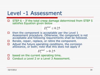 Level -1 Assessment
   STEP 6 – If the total creep damage determined from STEP 5
    satisfies Equation given below


   then the component is acceptable per the Level 1
    Assessment procedure. Otherwise, the component is not
    acceptable and following requirements shall be followed.
   Rerate, repair, replace, or retire the component.
   Adjust the future operating conditions, the corrosion
    allowance, or both; note that this does not apply if


   based on the current operating time.
   Conduct a Level 2 or a Level 3 Assessment.



10/7/2012                                                      34
 