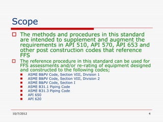 Scope
 The methods and procedures in this standard
  are intended to supplement and augment the
  requirements in API 510, API 570, API 653 and
  other post construction codes that reference
  FFS
 The reference procedure in this standard can be used for
  FFS assessments and/or re-rating of equipment designed
  and constructed to the following codes;
           ASME B&PV Code, Section VIII, Division 1
           ASME B&PV Code, Section VIII, Division 2
           ASME B&PV Code, Section I
           ASME B31.1 Piping Code
           ASME B31.3 Piping Code
           API 650
           API 620



10/7/2012                                                4
 