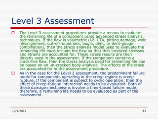 Level 3 Assessment
   The Level 3 assessment procedures provide a means to evaluate
    the remaining life of a component using advanced stress analysis
    techniques. If the flaw is volumetric (i.e. LTA, pitting damage, weld
    misalignment, out-of-roundness, bugle, dent, or dent-gouge
    combination), then the stress analysis model used to evaluate the
    remaining life must include the flaw so that that localized stresses
    and strains are accounted for. These stress results are then
    directly used in the assessment. If the component contains a
    crack-like flaw, then the stress analysis used for remaining life can
    be based on an un-cracked body analysis. The effects of the crack
    are accounted for in the assessment procedure.
   As in the case for the Level 2 assessment, the predominant failure
    mode for components operating in the creep regime is creep
    rupture. If the component is subject to cyclic operation, then the
    effect of creep-fatigue interaction needs to be evaluated. Both of
    these damage mechanisms involve a time-based failure mode;
    therefore, a remaining life needs to be evaluated as part of the
    assessment.



10/7/2012                                                             43
 