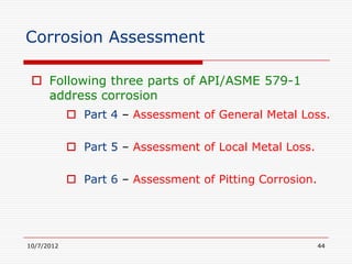 Corrosion Assessment

  Following three parts of API/ASME 579-1
   address corrosion
             Part 4 – Assessment of General Metal Loss.

             Part 5 – Assessment of Local Metal Loss.

             Part 6 – Assessment of Pitting Corrosion.




10/7/2012                                                 44
 
