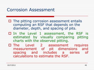 Corrosion Assessment

  The pitting corrosion assessment entails
   computing an RSF that depends on the
   diameter, depth, and spacing of pits.
  In the Level 1 assessment, the RSF is
   estimated by visually comparing pitting
   charts with the observed pitting.
  The    Level     2    assessment     requires
   measurement of pit dimensions and
   spacing    and     includes  a    series   of
   calculations to estimate the RSF.

10/7/2012                                     46
 