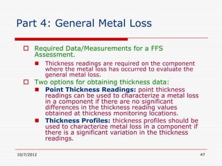 Part 4: General Metal Loss

   Required Data/Measurements for a FFS
    Assessment.
           Thickness readings are required on the component
            where the metal loss has occurred to evaluate the
            general metal loss.
   Two options for obtaining thickness data:
     Point Thickness Readings: point thickness
      readings can be used to characterize a metal loss
      in a component if there are no significant
      differences in the thickness reading values
      obtained at thickness monitoring locations.
     Thickness Profiles: thickness profiles should be
      used to characterize metal loss in a component if
      there is a significant variation in the thickness
      readings.

10/7/2012                                                       47
 