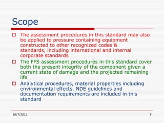 Scope
 The assessment procedures in this standard may also
  be applied to pressure containing equipment
  constructed to other recognized codes &
  standards, including international and internal
  corporate standards
 The FFS assessment procedures in this standard cover
  both the present integrity of the component given a
  current state of damage and the projected remaining
  life
 Analytical procedures, material properties including
  environmental effects, NDE guidelines and
  documentation requirements are included in this
  standard


10/7/2012                                            5
 