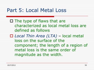 Part 5: Local Metal Loss

   The type of flaws that are
    characterized as local metal loss are
    defined as follows
   Local Thin Area (LTA) – local metal
    loss on the surface of the
    component; the length of a region of
    metal loss is the same order of
    magnitude as the width.

10/7/2012                              50
 