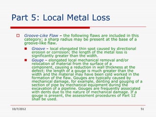 Part 5: Local Metal Loss
      Groove-Like Flaw – the following flaws are included in this
       category; a sharp radius may be present at the base of a
       groove-like flaw.
           Groove – local elongated thin spot caused by directional
            erosion or corrosion; the length of the metal loss is
            significantly greater than the width.
           Gouge – elongated local mechanical removal and/or
            relocation of material from the surface of a
            component, causing a reduction in wall thickness at the
            defect; the length of a gouge is much greater than the
            width and the material may have been cold worked in the
            formation of the flaw. Gouges are typically caused by
            mechanical damage, for example, denting and gouging of a
            section of pipe by mechanical equipment during the
            excavation of a pipeline. Gouges are frequently associated
            with dents due to the nature of mechanical damage. If a
            gouge is present, the assessment procedures of Part 12
            shall be used.

10/7/2012                                                            51
 