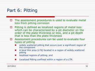 Part 6: Pitting

   The assessment procedures is used to evaluate metal
    loss from pitting corrosion
   Pitting is defined as localized regions of metal loss
    which can be characterized by a pit diameter on the
    order of the plate thickness or less, and a pit depth
    that is less than the plate thickness
   Assessment procedures can be used to evaluate four
    types of pitting
           widely scattered pitting that occurs over a significant region of
            the component
           A local thin area (LTA) located in a region of widely scattered
            pitting
           localized regions of pitting, and

           Localized Pitting confined within a region of a LTA.


10/7/2012                                                                   54
 