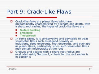 Part 9: Crack-Like Flaws
      Crack-like flaws are planar flaws which are
       predominantly characterized by a length and depth, with
       a sharp root radius, the types of crack-like flaws are
           Surface breaking
           Embedded
           Through-wall
      In some cases, it is conservative and advisable to treat
       volumetric flaws such as aligned porosity or
       inclusions, deep undercuts, root undercuts, and overlaps
       as planar flaws, particularly when such volumetric flaws
       may contain microcracks at the root
      Grooves and gouges with a sharp root radius are
       evaluated using Section 9, criteria for the root radius is
       in Section 5



10/7/2012                                                       57
 