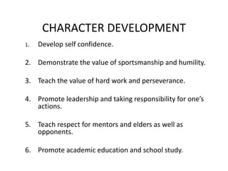CHARACTER DEVELOPMENT
1. Develop self confidence.
2. Demonstrate the value of sportsmanship and humility.
3. Teach the value of hard work and perseverance.
4. Promote leadership and taking responsibility for one’s
actions.
5. Teach respect for mentors and elders as well as
opponents.
6. Promote academic education and school study.
 
