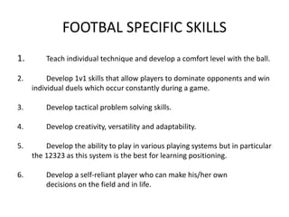 FOOTBAL SPECIFIC SKILLS
1. Teach individual technique and develop a comfort level with the ball.
2. Develop 1v1 skills that allow players to dominate opponents and win
individual duels which occur constantly during a game.
3. Develop tactical problem solving skills.
4. Develop creativity, versatility and adaptability.
5. Develop the ability to play in various playing systems but in particular
the 12323 as this system is the best for learning positioning.
6. Develop a self-reliant player who can make his/her own
decisions on the field and in life.
 