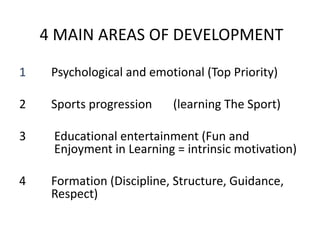 4 MAIN AREAS OF DEVELOPMENT
1 Psychological and emotional (Top Priority)
2 Sports progression (learning The Sport)
3 Educational entertainment (Fun and
Enjoyment in Learning = intrinsic motivation)
4 Formation (Discipline, Structure, Guidance,
Respect)
 