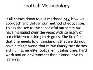 Football Methodology
It all comes down to our methodology, how we
approach and deliver our method of education.
This is the key to the successful outcomes we
have managed over the years with so many of
our children reaching their goals. The first fact
that one needs to understand is that we do not
have a magic wand that miraculously transforms
a child into an elite footballer. It takes time, hard
work and an environment that is conducive to
learning.
 