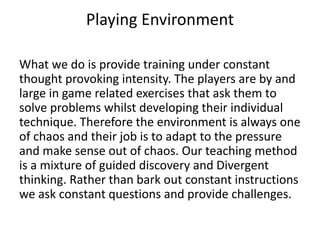 Playing Environment
What we do is provide training under constant
thought provoking intensity. The players are by and
large in game related exercises that ask them to
solve problems whilst developing their individual
technique. Therefore the environment is always one
of chaos and their job is to adapt to the pressure
and make sense out of chaos. Our teaching method
is a mixture of guided discovery and Divergent
thinking. Rather than bark out constant instructions
we ask constant questions and provide challenges.
 