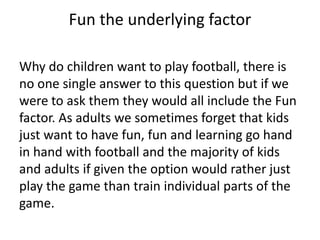 Fun the underlying factor
Why do children want to play football, there is
no one single answer to this question but if we
were to ask them they would all include the Fun
factor. As adults we sometimes forget that kids
just want to have fun, fun and learning go hand
in hand with football and the majority of kids
and adults if given the option would rather just
play the game than train individual parts of the
game.
 