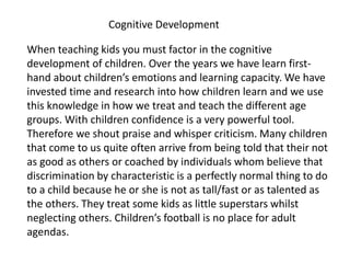 When teaching kids you must factor in the cognitive
development of children. Over the years we have learn first-
hand about children’s emotions and learning capacity. We have
invested time and research into how children learn and we use
this knowledge in how we treat and teach the different age
groups. With children confidence is a very powerful tool.
Therefore we shout praise and whisper criticism. Many children
that come to us quite often arrive from being told that their not
as good as others or coached by individuals whom believe that
discrimination by characteristic is a perfectly normal thing to do
to a child because he or she is not as tall/fast or as talented as
the others. They treat some kids as little superstars whilst
neglecting others. Children’s football is no place for adult
agendas.
Cognitive Development
 