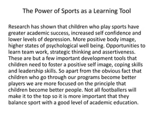 Research has shown that children who play sports have
greater academic success, increased self confidence and
lower levels of depression. More positive body image,
higher states of psychological well being. Opportunities to
learn team work, strategic thinking and assertiveness.
These are but a few important development tools that
children need to foster a positive self image, coping skills
and leadership skills. So apart from the obvious fact that
children who go through our programs become better
players we are more focused on the principle that
children become better people. Not all footballers will
make it to the top so it is more important that they
balance sport with a good level of academic education.
The Power of Sports as a Learning Tool
 