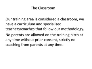 Our training area is considered a classroom, we
have a curriculum and specialised
teachers/coaches that follow our methodology.
No parents are allowed on the training pitch at
any time without prior consent, strictly no
coaching from parents at any time.
The Classroom
 