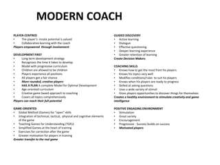 MODERN COACH
PLAYER-CENTRED
• The player’s innate potential is valued
• Collaborative learning with the coach
Players empowered through involvement
DEVELOPMENT FIRST
• Long term development strategy
• Recognizes the time it takes to develop
• Model with progressive curriculum
• Children are allowed to be children
• Players experience all positions
• All players get a fair chance
• More rounded, creative players
• HAS A PLAN A complete Model for Optimal Development
• Age-oriented curriculum
• Creative game based approach to coaching
• Covers all topics comprehensively
Players can reach their full potential
GAME-ORIENTED
• Global Method (Games) for “open” skills
• Integration of technical, tactical, physical and cognitive elements
of the game
• Teaching Games for Understanding (TGfU)
• Simplified Games at the heart of training
• Exercises for correction after the game
• Greater motivation for players in training
Greater transfer to the real game
GUIDED DISCOVERY
• Active learning
• Dialogue
• Effective questioning
• Deeper learning experience
• Greater retention of learning
Create Decision Makers
COACHING SKILLS
• Knows how to get the most from his players
• Knows his topics very well
• Modifies conditions/rules to suit his players
• Knows when his players are ready to progress
• Skilled at asking questions
• Uses a wide variety of stimuli
• Gives players opportunities to discover things for themselves
Creates a healthy environment to stimulate creativity and game
intelligence
POSITIVE ENGAGING ENVIRONMENT
• Stimulation
• Great variety
• Encouragement
• Progressive - Success builds on success
• Motivated players
 