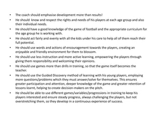 • The coach should emphasise development more than results!
• He should know and respect the rights and needs of his players at each age group and also
their individual needs.
• He should have a good knowledge of the game of football and the appropriate curriculum for
the age group he is working with.
• He should act fairly and evenly with all the kids under his care to help all of them reach their
full potential.
• He should use words and actions of encouragement towards the players, creating an
enjoyable and friendly environment for them to blossom.
• He should use less instruction and more active learning, empowering the players through
giving them responsibility and welcoming their opinions.
• He should use games more than drills in training, so that the game itself becomes the
teacher.
• He should use the Guided Discovery method of learning with his young players, employing
more questions/problems which they must answer/solve for themselves. This ensures
greater participation and attention, deeper knowledge of the game and greater retention of
lessons learnt, helping to create decision-makers on the pitch.
• He should be able to use different games/variables/progressions in training to keep his
players interested and ensure steady progress, always challenging the players, but not
overstretching them, so they develop in a continuous experience of success.
 