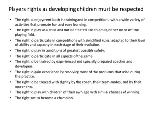 • The right to enjoyment both in training and in competitions, with a wide variety of
activities that promote fun and easy learning.
• The right to play as a child and not be treated like an adult, either on or off the
playing field.
• The right to participate in competitions with simplified rules, adapted to their level
of ability and capacity in each stage of their evolution.
• The right to play in conditions of greatest possible safety.
• The right to participate in all aspects of the game.
• The right to be trained by experienced and specially prepared coaches and
developers.
• The right to gain experience by resolving most of the problems that arise during
the practice.
• The right to be treated with dignity by the coach, their team-mates, and by their
opponents.
• The right to play with children of their own age with similar chances of winning.
• The right not to become a champion.
Players rights as developing children must be respected
 