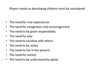 • The need for new experiences
• The need for recognition and encouragement
• The need to be given responsibility
• The need for play
• The need to socialize with others
• The need to be active
• The need to live in the present
• The need for variety
• The need to be understood by adults
Players needs as developing children must be considered:
 