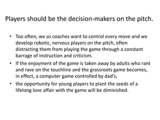 • Too often, we as coaches want to control every move and we
develop robotic, nervous players on the pitch, often
distracting them from playing the game through a constant
barrage of instruction and criticism.
• If the enjoyment of the game is taken away by adults who rant
and rave on the touchline and the grassroots game becomes,
in effect, a computer game controlled by dad’s,
• the opportunity for young players to plant the seeds of a
lifelong love affair with the game will be diminished.
Players should be the decision-makers on the pitch.
 
