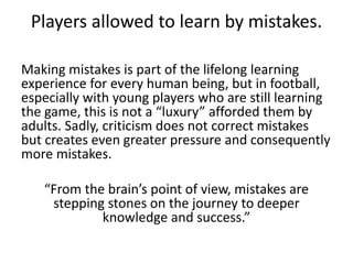 Players allowed to learn by mistakes.
Making mistakes is part of the lifelong learning
experience for every human being, but in football,
especially with young players who are still learning
the game, this is not a “luxury” afforded them by
adults. Sadly, criticism does not correct mistakes
but creates even greater pressure and consequently
more mistakes.
“From the brain’s point of view, mistakes are
stepping stones on the journey to deeper
knowledge and success.”
 