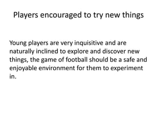 Players encouraged to try new things
Young players are very inquisitive and are
naturally inclined to explore and discover new
things, the game of football should be a safe and
enjoyable environment for them to experiment
in.
 