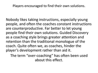 Players encouraged to find their own solutions.
Nobody likes taking instructions, especially young
people, and often the coaches constant instructions
are counterproductive. Far better to let young
people find their own solutions. Guided Discovery
as a coaching style brings greater attention and
retention than the traditional monologue of the
coach. Quite often we, as coaches, hinder the
player’s development rather than aid it.
The term “over-coaching” has often been used
about this effect.
 