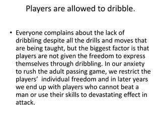 Players are allowed to dribble.
• Everyone complains about the lack of
dribbling despite all the drills and moves that
are being taught, but the biggest factor is that
players are not given the freedom to express
themselves through dribbling. In our anxiety
to rush the adult passing game, we restrict the
players’ individual freedom and in later years
we end up with players who cannot beat a
man or use their skills to devastating effect in
attack.
 