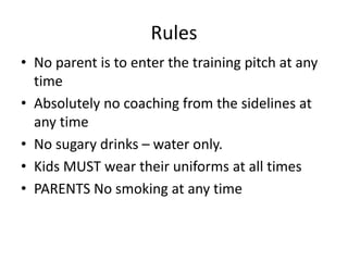 Rules
• No parent is to enter the training pitch at any
time
• Absolutely no coaching from the sidelines at
any time
• No sugary drinks – water only.
• Kids MUST wear their uniforms at all times
• PARENTS No smoking at any time
 