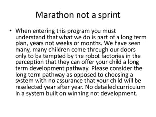 Marathon not a sprint
• When entering this program you must
understand that what we do is part of a long term
plan, years not weeks or months. We have seen
many, many children come through our doors
only to be tempted by the robot factories in the
perception that they can offer your child a long
term development pathway. Please consider the
long term pathway as opposed to choosing a
system with no assurance that your child will be
reselected year after year. No detailed curriculum
in a system built on winning not development.
 
